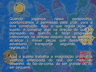 Quando jogamos nesta perspectiva,Quando jogamos nesta perspectiva,
oportunizamos a permissão para criar, para aoportunizamos a permissão para criar, para a
livre construção. Aqui o que regula ação dolivre construção. Aqui o que regula ação do
sujeito, é construir algo na direção do que foisujeito, é construir algo na direção do que foi
planejado ou querido, é fazer progressosplanejado ou querido, é fazer progressos
intencionais na direção daquilo que se pretendeintencionais na direção daquilo que se pretende
alcançar ( mover peças que desarmem oalcançar ( mover peças que desarmem o
adversário, transportar seguindo certasadversário, transportar seguindo certas
regras,etc.)regras,etc.)
Aqui o sujeito trabalha a imaginação criativa, aAqui o sujeito trabalha a imaginação criativa, a
vivência antecipada do real, por meio dovivência antecipada do real, por meio do
desenho, do faz-de-conta, do ser grande ou dodesenho, do faz-de-conta, do ser grande ou do
ser pequeno.ser pequeno.
 