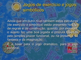 Jogos de exercício e jogosJogos de exercício e jogos
simbólicossimbólicos
Ainda que em outro nível também estas estruturasAinda que em outro nível também estas estruturas
(de exercício e simbólica) estão presentes no jogo(de exercício e simbólica) estão presentes no jogo
de regras e de construção, quando, por exemplo,de regras e de construção, quando, por exemplo,
o sujeito faz uma boa jogada e procura repetí-lao sujeito faz uma boa jogada e procura repetí-la
pelo simples prazer funcional, ou na presença dapelo simples prazer funcional, ou na presença da
fantasia e da imaginação.fantasia e da imaginação.
É a base para o jogo dramático, para o jogoÉ a base para o jogo dramático, para o jogo
corporal.corporal.
 