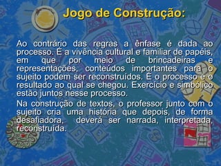 Jogo de Construção:Jogo de Construção:
Ao contrário das regras a ênfase é dada aoAo contrário das regras a ênfase é dada ao
processo. É a vivência cultural e familiar de papéis,processo. É a vivência cultural e familiar de papéis,
em que por meio de brincadeiras eem que por meio de brincadeiras e
representações, conteúdos importantes para orepresentações, conteúdos importantes para o
sujeito podem ser reconstruídos. É o processo e osujeito podem ser reconstruídos. É o processo e o
resultado ao qual se chegou. Exercício e simbólicoresultado ao qual se chegou. Exercício e simbólico
estão juntos nesse processo.estão juntos nesse processo.
Na construção de textos, o professor junto com oNa construção de textos, o professor junto com o
sujeito cria uma história que depois, de formasujeito cria uma história que depois, de forma
desafiadora, deverá ser narrada, interpretada,desafiadora, deverá ser narrada, interpretada,
reconstruída.reconstruída.
 