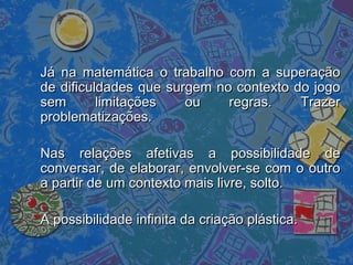 Já na matemática o trabalho com a superaçãoJá na matemática o trabalho com a superação
de dificuldades que surgem no contexto do jogode dificuldades que surgem no contexto do jogo
sem limitações ou regras. Trazersem limitações ou regras. Trazer
problematizações.problematizações.
Nas relações afetivas a possibilidade deNas relações afetivas a possibilidade de
conversar, de elaborar, envolver-se com o outroconversar, de elaborar, envolver-se com o outro
a partir de um contexto mais livre, solto.a partir de um contexto mais livre, solto.
A possibilidade infinita da criação plástica.A possibilidade infinita da criação plástica.
 
