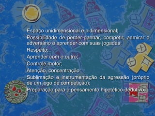 Espaço unidimensional e bidimensional;Espaço unidimensional e bidimensional;
Possibilidade de perder-ganhar, competir, admirar oPossibilidade de perder-ganhar, competir, admirar o
adversário e aprender com suas jogadas;adversário e aprender com suas jogadas;
Respeito;Respeito;
Aprender com o outro;Aprender com o outro;
Controle motor;Controle motor;
Atenção, concentração;Atenção, concentração;
Sublimação e instrumentação da agressão (próprioSublimação e instrumentação da agressão (próprio
de um jogo de competição);de um jogo de competição);
Preparação para o pensamento hipotético-dedutivo.Preparação para o pensamento hipotético-dedutivo.
 