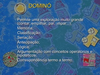 DOMINÓDOMINÓ
Permite uma exploração muito grandePermite uma exploração muito grande
(contar, empilhar, par, ímpar...);(contar, empilhar, par, ímpar...);
Memória;Memória;
Classificação;Classificação;
Seriação;Seriação;
Antecipação;Antecipação;
Lógica;Lógica;
Argumentação com conceitos operatórios eArgumentação com conceitos operatórios e
hipotéticos;hipotéticos;
Correspondência termo a termo.Correspondência termo a termo.
 