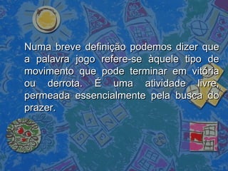 Numa breve definição podemos dizer queNuma breve definição podemos dizer que
a palavra jogo refere-se àquele tipo dea palavra jogo refere-se àquele tipo de
movimento que pode terminar em vitóriamovimento que pode terminar em vitória
ou derrota. É uma atividade livre,ou derrota. É uma atividade livre,
permeada essencialmente pela busca dopermeada essencialmente pela busca do
prazer.prazer.
 