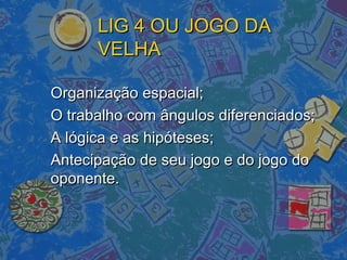 LIG 4 OU JOGO DALIG 4 OU JOGO DA
VELHAVELHA
Organização espacial;Organização espacial;
O trabalho com ângulos diferenciados;O trabalho com ângulos diferenciados;
A lógica e as hipóteses;A lógica e as hipóteses;
Antecipação de seu jogo e do jogo doAntecipação de seu jogo e do jogo do
oponente.oponente.
 
