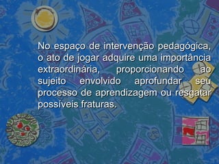 No espaço de intervenção pedagógica,No espaço de intervenção pedagógica,
o ato de jogar adquire uma importânciao ato de jogar adquire uma importância
extraordinária, proporcionando aoextraordinária, proporcionando ao
sujeito envolvido aprofundar seusujeito envolvido aprofundar seu
processo de aprendizagem ou resgatarprocesso de aprendizagem ou resgatar
possíveis fraturas.possíveis fraturas.
 