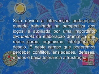 Sem dúvida a intervenção pedagógicaSem dúvida a intervenção pedagógica
quando trabalhada na perspectiva dosquando trabalhada na perspectiva dos
jogos, é auxiliada por uma importantejogos, é auxiliada por uma importante
ferramentaferramenta de elaboração dramática quede elaboração dramática que
reúne corpo, organismo, inteligência ereúne corpo, organismo, inteligência e
desejo. É neste campo que poderemosdesejo. É neste campo que poderemos
perceber conflitos, ansiedades, defesas,perceber conflitos, ansiedades, defesas,
medos e baixa tolerância à frustração.medos e baixa tolerância à frustração.
 