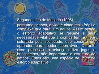 Segundo Lino de Macedo (1998),Segundo Lino de Macedo (1998),
““ para uma criança, a vida é ainda mais frágil epara uma criança, a vida é ainda mais frágil e
complexa que para um adulto. Assim sendocomplexa que para um adulto. Assim sendo
o esforço adaptativo se resume a umao esforço adaptativo se resume a uma
necessidade vital que a criança tem, e lhe énecessidade vital que a criança tem, e lhe é
solicitada pela sociedade, que consiste emsolicitada pela sociedade, que consiste em
aprender para poder sobreviver. Duranteaprender para poder sobreviver. Durante
esse processo, a criança utiliza jogos eesse processo, a criança utiliza jogos e
brincadeiras, não importando a estrutura debrincadeiras, não importando a estrutura de
ambos. Estes são uma espécie deambos. Estes são uma espécie de folgafolga nono
esforço adaptativo.”esforço adaptativo.”
 