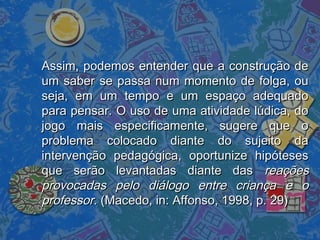 Assim, podemos entender que a construção deAssim, podemos entender que a construção de
um saber se passa num momento de folga, ouum saber se passa num momento de folga, ou
seja, em um tempo e um espaço adequadoseja, em um tempo e um espaço adequado
para pensar. O uso de uma atividade lúdica, dopara pensar. O uso de uma atividade lúdica, do
jogo mais especificamente, sugere que ojogo mais especificamente, sugere que o
problema colocado diante do sujeito daproblema colocado diante do sujeito da
intervenção pedagógica, oportunize hipótesesintervenção pedagógica, oportunize hipóteses
que serão levantadas diante dasque serão levantadas diante das reaçõesreações
provocadas pelo diálogo entre criança e oprovocadas pelo diálogo entre criança e o
professorprofessor. (Macedo, in: Affonso, 1998, p. 29). (Macedo, in: Affonso, 1998, p. 29)
 