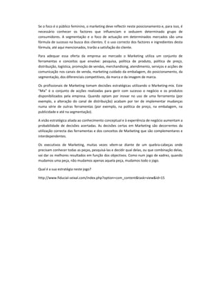 Se o foco é o público feminino, o marketing deve reflectir neste posicionamento e, para isso, é
necessário conhecer os factores que influenciam e seduzem determinado grupo de
consumidores. A segmentação e o foco de actuação em determinados mercados são uma
fórmula de sucesso na busca dos clientes. E o uso correcto dos factores e ingredientes desta
fórmula, até aqui mencionados, trarão a satisfação do cliente.

Para adequar essa oferta da empresa ao mercado o Marketing utiliza um conjunto de
ferramentas e conceitos que envolve: pesquisa, política de produto, política de preço,
distribuição, logística, promoção de vendas, merchandising, atendimento, serviços e acções de
comunicação nos canais de venda, marketing cuidado da embalagem, do posicionamento, da
segmentação, dos diferenciais competitivos, da marca e da imagem de marca.

Os profissionais de Marketing tomam decisões estratégicas utilizando o Marketing-mix. Este
"Mix" é o conjunto de acções realizadas para gerir com sucesso o negócio e os produtos
disponibilizados pela empresa. Quando optam por inovar no uso de uma ferramenta (por
exemplo, a alteração do canal de distribuição) acabam por ter de implementar mudanças
numa série de outras ferramentas (por exemplo, na política de preço, na embalagem, na
publicidade e até na segmentação).

A visão estratégica aliada ao conhecimento conceptual e à experiência de negócio aumentam a
probabilidade de decisões acertadas. As decisões certas em Marketing são decorrentes da
utilização correcta das ferramentas e dos conceitos de Marketing que são complementares e
interdependentes.

Os executivos de Marketing, muitas vezes vêem-se diante de um quebra-cabeças onde
precisam conhecer todas as peças, pesquisá-las e decidir qual delas, ou que combinação delas,
vai dar os melhores resultados em função dos objectivos. Como num jogo de xadrez, quando
mudamos uma peça, não mudamos apenas aquela peça, mudamos todo o jogo.

Qual é a sua estratégia neste jogo?

http://www.fiducial-seixal.com/index.php?option=com_content&task=view&id=15
 