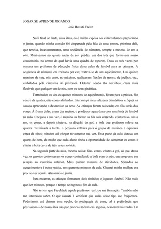 JOGAR SE APRENDE JOGANDO
                                   João Batista Freire


       Num final de tarde, anos atrás, eu e minha esposa nos entretínhamos preparando
o jantar, quando minha atenção foi despertada pela fala de uma pessoa, próxima dali,
que repetia, incessantemente, uma seqüência de números, sempre a mesma, de um a
oito. Morávamos no quinto andar de um prédio, um dos três que formavam nosso
condomínio, no centro do qual havia uma quadra de esportes. Duas ou três vezes por
semana um professor de educação física dava aulas de futebol para as crianças. A
seqüência de números era recitada por ele; tratava-se de um aquecimento. Uns quinze
meninos de sete, oito anos, no máximo, realizavam flexões de tronco, de joelhos, etc.,
embalados pela cantilena do professor. Detalhe: sendo tão novinhos, eram mais
flexíveis que qualquer um de nós, com ou sem ginástica.
       Terminados os dez ou quinze minutos de aquecimento, foram para a prática. No
centro da quadra, oito cones alinhados. Interrompi meus afazeres domésticos e fiquei na
sacada apreciando o desenrolar da cena. As crianças foram colocadas em fila, atrás dos
cones. À frente delas, a uns dez metros, o professor aguardava com uma bola de futebol
na mão. Chegada a sua vez, o menino da frente da fila saía correndo, contornava, um a
um, os cones, e depois chutava, na direção do gol, a bola que professor rolava na
quadra. Terminada a tarefa, o pequeno voltava para o grupo de meninos e esperava
cerca de cinco minutos até chegar novamente sua vez. Essa parte da aula durava um
quarto de hora, de modo que cada aluno tinha a oportunidade de contornar os cones e
chutar a bola cerca de três vezes ao todo.
       Na segunda parte da aula, mesma coisa: filas, cones, chutes a gol, só que, desta
vez, os garotos contornavam os cones controlando a bola com os pés; um progresso em
relação ao exercício anterior. Mais quinze minutos de atividades. Somados ao
aquecimento e à outra prática, uns quarenta minutos de aula. Chamei minha mulher; era
preciso ver aquilo. Atrasamos o jantar.
       Para encerrar, as crianças formaram dois timinhos e jogaram futebol. Não mais
que dez minutos, porque o tempo se esgotou; fim de aula.
       Não sei em que Faculdade aquele professor realizou sua formação. Também não
me interessou saber. O que assusta é verificar que aulas desse tipo são freqüentes.
Poderíamos até chamar essa opção, de pedagogia do cone, tal a preferência que
profissionais de nossa área dão por práticas mecânicas, rígidas, descontextualizadas. De
 