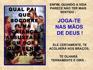ENFIM; QUANDO A VIDA PARECE NÃO TER MAIS SENTIDO : JOGA-TE  NAS MÃOS  DE DEUS ! ELE CERTAMENTE, TE ACOLHERÁ NOS BRAÇOS;  QUAL PAI  QUE SOCORRE UMA CRIANÇA ASSUSTADA, COM DOR E QUE PENSA ESTAR SÓ ! TE OLHARÁ TERNAMENTE E DIRÁ : 