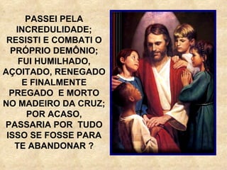 PASSEI PELA INCREDULIDADE; RESISTI E COMBATI O PRÓPRIO DEMÔNIO; FUI HUMILHADO, AÇOITADO, RENEGADO E FINALMENTE PREGADO  E MORTO NO MADEIRO DA CRUZ; POR ACASO, PASSARIA POR  TUDO ISSO SE FOSSE PARA TE ABANDONAR ? 