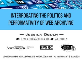 Interrogating the Politics and
Performativity of Web Archiving
— Jessica Ogden —
@jessogdenjessica.ogden@soton.ac.uk
Joint conference on Digital Libraries 2016: Doctoral consortium | Rutgers University | 19 June 2016
 