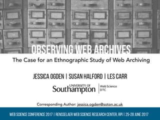 Observing Web Archives
Jessica Ogden | Susan Halford | Les carr
The Case for an Ethnographic Study of Web Archiving
Web Science Conference 2017 | Rensselaer Web Science Research Center, RPI | 25-28 June 2017
Corresponding Author: jessica.ogden@soton.ac.uk
 