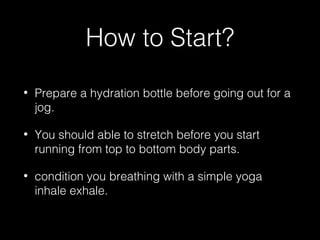 How to Start?
• Prepare a hydration bottle before going out for a
jog.
• You should able to stretch before you start
running from top to bottom body parts.
• condition you breathing with a simple yoga
inhale exhale.
 