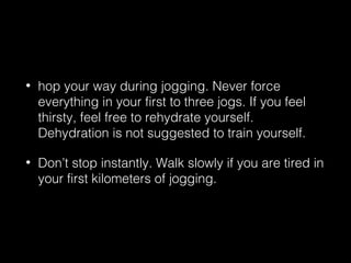 • hop your way during jogging. Never force
everything in your first to three jogs. If you feel
thirsty, feel free to rehydrate yourself.
Dehydration is not suggested to train yourself.
• Don’t stop instantly. Walk slowly if you are tired in
your first kilometers of jogging.
 