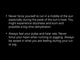 • Never force yourself to run in a middle of the sun
especially during the peak of the sun’s heat. You
might experience dizziness and burn and
possible a big time dehydration.
• Always feel your pulse and hear rate. Never
force your heart when running or jogging. Always
be aware in what you are feeling during your run
or jog.
 