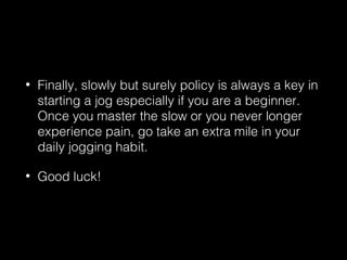 • Finally, slowly but surely policy is always a key in
starting a jog especially if you are a beginner.
Once you master the slow or you never longer
experience pain, go take an extra mile in your
daily jogging habit.
• Good luck!
 