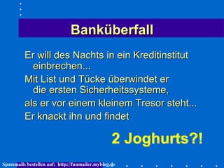 Banküberfall Er will des Nachts in ein Kreditinstitut einbrechen...  Mit List und Tücke überwindet er  die ersten Sicherheitssysteme,  als er vor einem kleinem Tresor steht...  Er knackt ihn und findet 2 Joghurts?!  