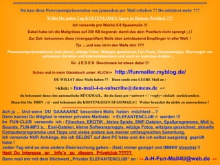 ############################################################################################################################## Du hast diese Powerpointpräsentation von jemandem per Mail erhalten ?? Du möchtest mehr ??? Willst Du jeden Tag KOSTENLOSEN Spass in Deinem Postfach ??? Ich versende pro Woche 5-8 Spassmails !!! Dabei habe ich die Mailgrösse auf 350 KB begrenzt- damit das dein Postfach nicht sprengt ;-) ! Zur Zeit  bekommen diese (virengeprüften) Mails über zehntausend Empfänger in aller Welt  ! Tja ... und was ist in den Mails drin ??? Powerpointpräsentationen (wie diese), witzige Fotos, Witziges gezeichnet, Fun-Texte, Computertipps, Warnungen vor schwarzen Schafen und Internetabzockern und noch so manches Andere ...     für  J E D E N  Geschmack ist etwas dabei !!! Schau mal in mein Gästebuch unter: KLICK->  http://funmailer.myblog.de/   DU WILLST diese Mails haben ??  Dann s ende eine LEERE Mail an : >Klick: >  [email_address]    << du bekommst dann eine automatische RÜCKMAIL,  die du dann per >antwort < / >reply< einfach  zurücksendest. Dann bist Du  DRIN  :-)) - und bekommst die KOSTENLOSEN SPASSMAILS !  Weiter brauchst du nichts zu unternehmen !   ###################################### ####################################################### ################################# Ach ja … Und wenn  DU  GAAAAANZ  besondere Mails  haben  möchtest ...?  Dann kannst Du Mitglied in meiner privaten Mailliste:  > ELEFANTENCLUB <  werden !!! Im  FUN-CLUB  versende  ich :  Filmchen, EROTIK , kleine Spiele, SWF-Dateien, Spaßprogramme, Midi´s, Sounds, FUN-MP3´s,  Exel-Dateien, kleine Softwareproggis, witzige Fotos, witziges gezeichnet, aktuelle Computerprogramme und Tipps und vieles andere aus meiner umfangreichen Sammlung. Ich versende NUR Anhänge, die ich SELBST auf dem PC habe und die ich selbst ausgiebig  geprüft habe ! Jeden Tag wird es eine andere Überraschung geben - (fast) immer gezippt und IMMER  Virenfrei  !! Hast  Du  Interesse  an  Info´s  zu  diesem  Privatclub ?????  Dann mail mir mit dem Stichwort „Privater ELEFANTENCLUB“ an :  >>  [email_address]   << 