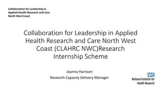 Collaboration for Leadership in Applied
Health Research and Care North West
Coast (CLAHRC NWC)Research
Internship Scheme
Joanna Harrison
Research Capacity Delivery Manager
Collaboration for Leadership in
Applied Health Research and Care
North West Coast
 