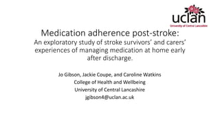 Medication adherence post-stroke:
An exploratory study of stroke survivors’ and carers’
experiences of managing medication at home early
after discharge.
Jo Gibson, Jackie Coupe, and Caroline Watkins
College of Health and Wellbeing
University of Central Lancashire
jgibson4@uclan.ac.uk
 