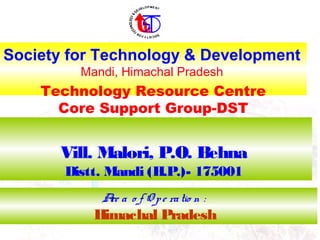 Society for Technology & Development
Mandi, Himachal Pradesh
Are a o f O pe ratio n :
Himachal Pradesh
Vill. Malori, P.O. Behna
Distt. Mandi (H.P.)- 175001
Technology Resource Centre
Core Support Group-DST
 