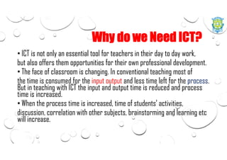 Why do we Need ICT?
• ICT is not only an essential tool for teachers in their day to day work,
but also offers them opportunities for their own professional development.
• The face of classroom is changing. In conventional teaching most of
the time is consumed for the input output and less time left for the process.
But in teaching with ICT the input and output time is reduced and process
time is increased.
• When the process time is increased, time of students’ activities,
discussion, correlation with other subjects, brainstorming and learning etc
will increase.
 
