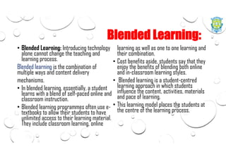 Blended Learning:
• Blended Learning: Introducing technology
alone cannot change the teaching and
learning process.
Blended learning is the combination of
multiple ways and content delivery
mechanisms.
• In blended learning, essentially, a student
learns with a blend of self-paced online and
classroom instruction.
• Blended learning programmes often use e-
textbooks to allow their students to have
unlimited access to their learning material.
They include classroom learning, online
learning as well as one to one learning and
their combination.
• Cost benefits aside, students say that they
enjoy the benefits of blending both online
and in-classroom learning styles.
• Blended learning is a student-centred
learning approach in which students
influence the content, activities, materials
and pace of learning.
• This learning model places the students at
the centre of the learning process.
 