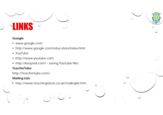 LINKS
Google
• www.google.com
• http://www.google.com/educators/index.html
• YouTube
• http://www.youtube.com
• http://keepvid.com/ - saving YouTube files
TeacherTube
http://teachertube.com/
Mailing Lists
• http://www.teachingideas.co.uk/mailinglist.htm
 