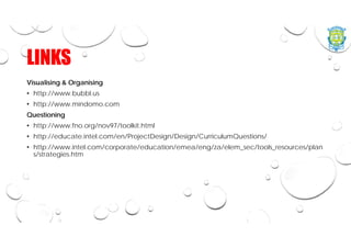 LINKS
Visualising & Organising
• http://www.bubbl.us
• http://www.mindomo.com
Questioning
• http://www.fno.org/nov97/toolkit.html
• http://educate.intel.com/en/ProjectDesign/Design/CurriculumQuestions/
• http://www.intel.com/corporate/education/emea/eng/za/elem_sec/tools_resources/plan
s/strategies.htm
 