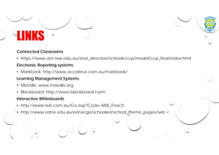 LINKS
Connected Classrooms
• https://www.det.nsw.edu.au/strat_direction/schools/ccp/model/ccp_final/index.html
Electronic Reporting systems
• Markbook: http://www.accelerus.com.au/markbook/
Learning Management Systems
• Moodle: www.moodle.org
• Blackboard: http://www.blackboard.com/
Interactive Whiteboards
• http://www.iwb.com.au/Go.asp?Code=IWB_iTeach
• http://www.edna.edu.au/edna/go/schooled/school_theme_pages/iwb
 