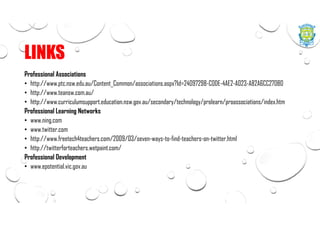 LINKS
Professional Associations
• http://www.ptc.nsw.edu.au/Content_Common/associations.aspx?Id=24097298-C0DE-4AE2-A023-A82A6CC270B0
• http://www.teansw.com.au/
• http://www.curriculumsupport.education.nsw.gov.au/secondary/technology/prolearn/proassociations/index.htm
Professional Learning Networks
• www.ning.com
• www.twitter.com
• http://www.freetech4teachers.com/2009/03/seven-ways-to-find-teachers-on-twitter.html
• http://twitterforteachers.wetpaint.com/
Professional Development
• www.epotential.vic.gov.au
 