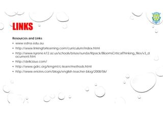 LINKS
Resources and Links
• www.edna.edu.au
• http://www.linkingforlearning.com/curriculum/index.html
• http://www.kyrene.k12.az.us/schools/brisas/sunda/litpack/BloomsCriticalThinking_files/v3_d
ocument.htm
• http://delicious.com/
• http://www.gdrc.org/kmgmt/c-learn/methods.html
• http://www.enotes.com/blogs/english-teacher-blog/2008/06/
 
