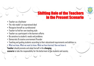 Shifting Role of the Teachers
in the Present Scenario
• Teacher as a facilitator
• The role model/ an inspirational ideal
• Recognize herself as a professional
• Teacher to find her own teaching style
• Teacher as a participant in the learners efforts
• Be sensitive to student's needs and problems
• Democratic & creative environment Provider
• Teaching and guiding students according to their educational requirements and abilities i.e.
• What we know, What we want to know, What we have learned, How we know it.
Teacher should promote and adapt herself in the changing
scenario to take the responsibility for the betterment of the students and society.
 