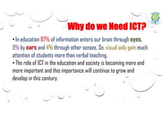 Why do we Need ICT?
•In education 87% of information enters our brain through eyes,
9% by ears and 4% through other senses. So, visual aids gain much
attention of students more than verbal teaching.
•The role of ICT in the education and society is becoming more and
more important and this importance will continue to grow and
develop in this century.
 