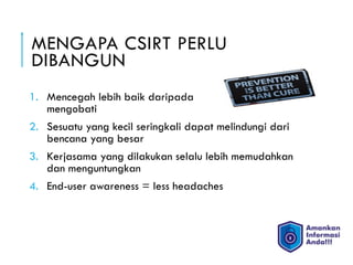 MENGAPA CSIRT PERLU
DIBANGUN
1. Mencegah lebih baik daripada
mengobati
2. Sesuatu yang kecil seringkali dapat melindungi dari
bencana yang besar
3. Kerjasama yang dilakukan selalu lebih memudahkan
dan menguntungkan
4. End-user awareness = less headaches
 
