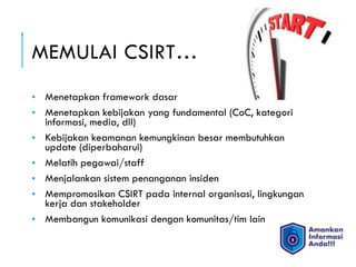 MEMULAI CSIRT…
• Menetapkan framework dasar
• Menetapkan kebijakan yang fundamental (CoC, kategori
informasi, media, dll)
• Kebijakan keamanan kemungkinan besar membutuhkan
update (diperbaharui)
• Melatih pegawai/staff
• Menjalankan sistem penanganan insiden
• Mempromosikan CSIRT pada internal organisasi, lingkungan
kerja dan stakeholder
• Membangun komunikasi dengan komunitas/tim lain
 