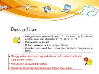 Password User
• Menggunakan password min 16 character dg kombinasi
angka, huruf dan character (*, %, @, #, $, ^)
• Password bisa diingat
• Rubah password sesuai dengan aturan
• Gunakan password baru yang jauh berbeda dengan yang
lama.
• Menggunakan password yg sederhana, info pribadi, sebuah
kata dalam kamus
• Menuliskan password di kertas
• Mengirim password menggunakan telpon atau email
 