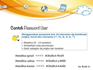 Contoh Password User
Menggunakan password min 16 character dg kombinasi
angka, huruf dan character (*, %, @, #, $, ^)
• Metallica (8 - 12 karakter)
• Tambahkan kata peruntukan
• Ganti sebagian dg angka dan karakter
Metallica-gmail ===> M3tall!c4-9m4!l
Metallica-yahoo ===> M3tall!c4-y4h00
by Radit A.Metallica-kantor ===> M3tall!c4-k4nt0r
 