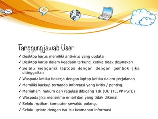 Tanggungjawab User
✓ Desktop harus memiliki antivirus yang update
✓ Desktop harus dalam keadaan terkunci ketika tidak digunakan
✓ Selalu mengunci laptops dengan dengan gembok jika
ditinggalkan
✓ Waspada ketika bekerja dengan laptop ketika dalam perjalanan
✓ Memiliki backup terhadap informasi yang kritis / penting.
✓ Memahami hukum dan regulasi dibidang TIK (UU ITE, PP PSTE)
✓ Waspada jika menerima email dari yang tidak dikenal
✓ Selalu matikan komputer sewaktu pulang.
✓ Selalu update dengan isu-isu keamanan informasi
 