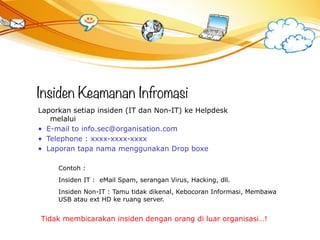 Insiden Keamanan Infromasi
Laporkan setiap insiden (IT dan Non-IT) ke Helpdesk
melalui
• E-mail to info.sec@organisation.com
• Telephone : xxxx-xxxx-xxxx
• Laporan tapa nama menggunakan Drop boxe
Contoh :
Insiden IT : eMail Spam, serangan Virus, Hacking, dll.
Insiden Non-IT : Tamu tidak dikenal, Kebocoran Informasi, Membawa
USB atau ext HD ke ruang server.
Tidak membicarakan insiden dengan orang di luar organisasi…!
 