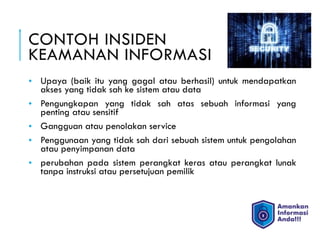 CONTOH INSIDEN  
KEAMANAN INFORMASI
• Upaya (baik itu yang gagal atau berhasil) untuk mendapatkan
akses yang tidak sah ke sistem atau data
• Pengungkapan yang tidak sah atas sebuah informasi yang
penting atau sensitif
• Gangguan atau penolakan service
• Penggunaan yang tidak sah dari sebuah sistem untuk pengolahan
atau penyimpanan data
• perubahan pada sistem perangkat keras atau perangkat lunak
tanpa instruksi atau persetujuan pemilik
 