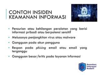 CONTOH INSIDEN  
KEAMANAN INFORMASI
• Pencurian atau kehilangan peralatan yang berisi
informasi pribadi atau berpotensi sensitif
• Meluasnya penjangkitan virus atau malware
• Gangguan pada akun pengguna
• Respon pada phising email atau email yang
terganggu
• Gangguan besar/kritis pada layanan informasi
 