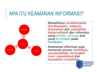 APA ITU KEAMANAN INFORMASI?
Memelihara confidentiality
(kerahasiaan), integrity
(keutuhan) dan availability
(ketersediaan) dari informasi
yang tertulis, terucap and
yang tersimpan pada
komputer.
Keamanan informasi juga
termasuk proses otentikasi,
accountability, nirsangkal
(non-repudiation) dan
keandalan (reliability).
 