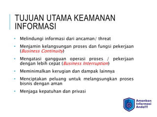 TUJUAN UTAMA KEAMANAN
INFORMASI
• Melindungi informasi dari ancaman/ threat
• Menjamin kelangsungan proses dan fungsi pekerjaan
(Business Continuity)
• Mengatasi gangguan operasi proses / pekerjaan
dengan lebih cepat (Business Interruption)
• Meminimalkan kerugian dan dampak lainnya
• Menciptakan peluang untuk melangsungkan proses
bisnis dengan aman
• Menjaga kepatuhan dan privasi
 