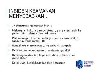 INSIDEN KEAMANAN
MENYEBABKAN…
• IT downtime, gangguan bisnis
• Melanggar hukum dan peraturan, yang mengarah ke
penuntutan, denda dan hukuman
• Pertimbangan keamanan bagi manusia dan fasilitas
(gedung, transportasi dll)
• Banyaknya masyarakat yang terkena dampak
• Kehilangan kepercayaan di mata masyarakat
• Kehilangan atau tereksposnya data pribadi atau
perusahaan
• Ketakutan, ketidakpastian dan keraguan
 