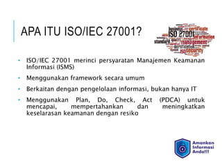 APA ITU ISO/IEC 27001?
• ISO/IEC 27001 merinci persyaratan Manajemen Keamanan
Informasi (ISMS)
• Menggunakan framework secara umum
• Berkaitan dengan pengelolaan informasi, bukan hanya IT
• Menggunakan Plan, Do, Check, Act (PDCA) untuk
mencapai, mempertahankan dan meningkatkan
keselarasan keamanan dengan resiko
 