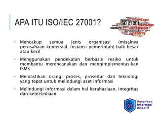 APA ITU ISO/IEC 27001?
• Mencakup semua jenis organisasi (misalnya
perusahaan komersial, instansi pemerintah) baik besar
atau kecil
• Menggunakan pendekatan berbasis resiko untuk
membantu merencanakan dan mengimplementasikan
ISMS
• Memastikan orang, proses, prosedur dan teknologi
yang tepat untuk melindungi aset informasi
• Melindungi informasi dalam hal kerahasiaan, integritas
dan ketersediaan
 