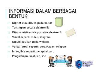 INFORMASI DALAM BERBAGAI
BENTUK
• Diprint atau ditulis pada kertas
• Tersimpan secara elektronik
• Ditransmisikan via pos atau elektronik
• Visual seperti: video, diagram
• Dipublikasikan pada Website
• Verbal/aural seperti: percakapan, telepon
• Intangible seperti: pengetahuan,
• Pengalaman, keahlian, ide
 